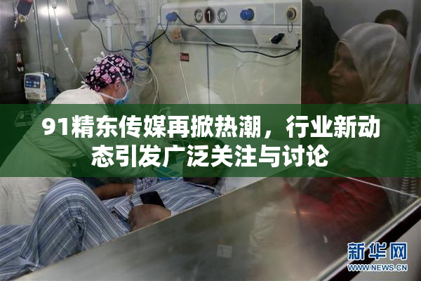 91精东传媒再掀热潮，行业新动态引发广泛关注与讨论