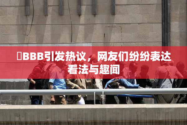 嫰BBB引发热议，网友们纷纷表达看法与趣闻