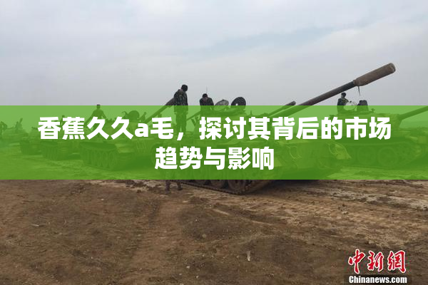 香蕉久久a毛，探讨其背后的市场趋势与影响