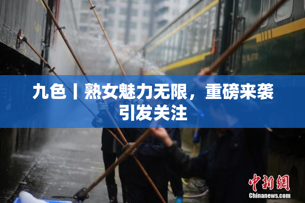 九色丨熟女魅力无限，重磅来袭引发关注