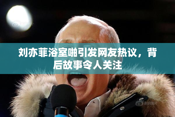 刘亦菲浴室啪引发网友热议，背后故事令人关注