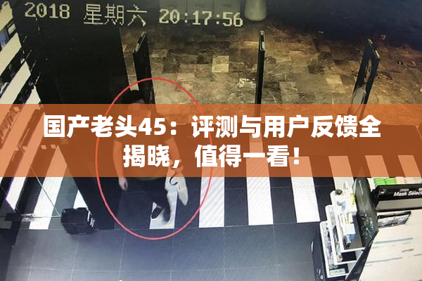 国产老头45：评测与用户反馈全揭晓，值得一看！