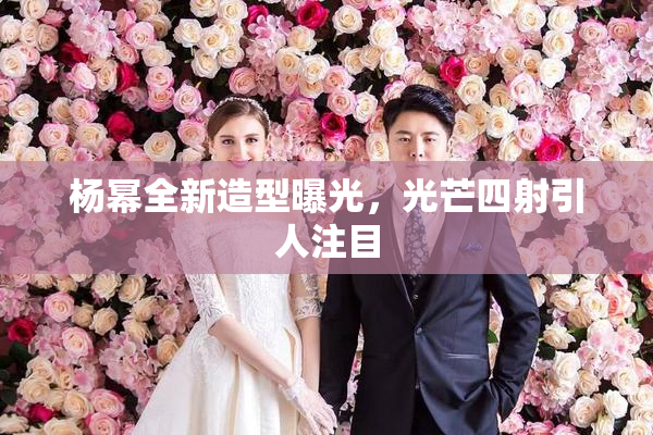 杨幂全新造型曝光，光芒四射引人注目