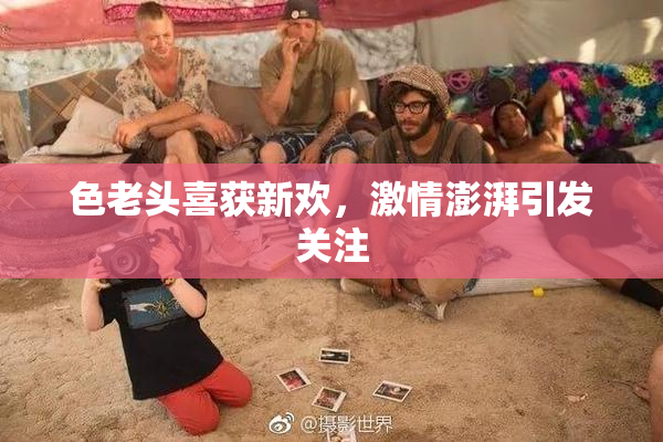 色老头喜获新欢，激情澎湃引发关注