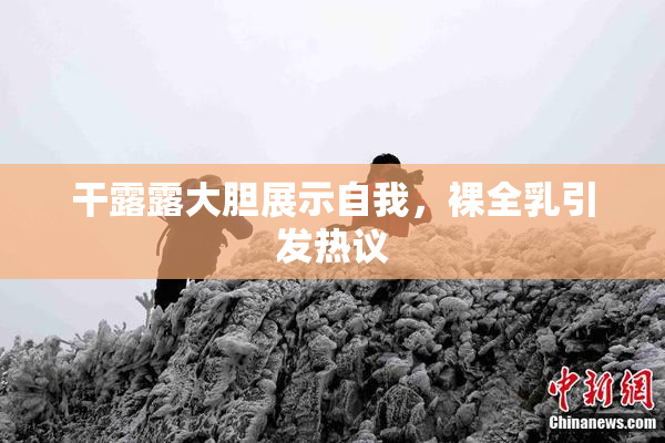 干露露大胆展示自我，裸全乳引发热议