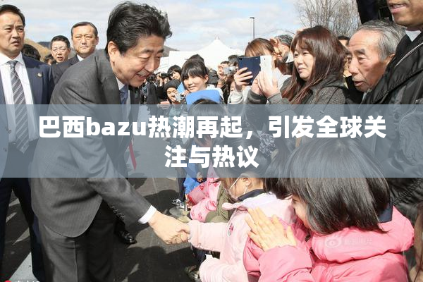巴西bazu热潮再起，引发全球关注与热议