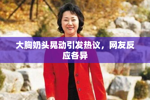 大胸奶头晃动引发热议，网友反应各异