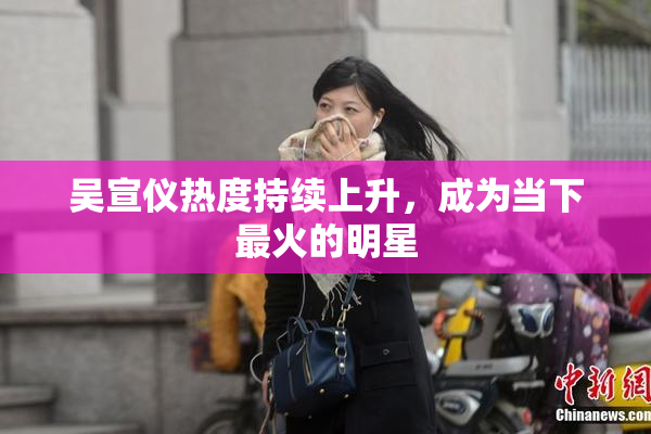 吴宣仪热度持续上升，成为当下最火的明星