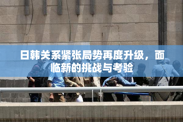 日韩关系紧张局势再度升级，面临新的挑战与考验