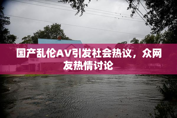 国产乱伦AV引发社会热议，众网友热情讨论