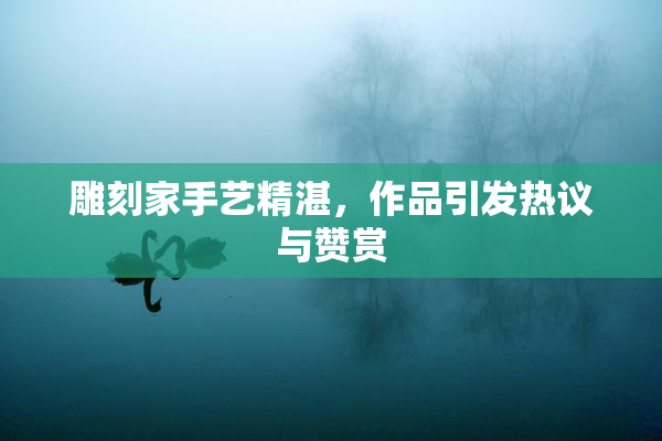 雕刻家手艺精湛，作品引发热议与赞赏