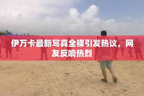 伊万卡最新写真全裸引发热议，网友反响热烈