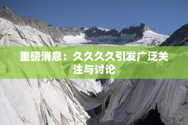 重磅消息：久久久久引发广泛关注与讨论