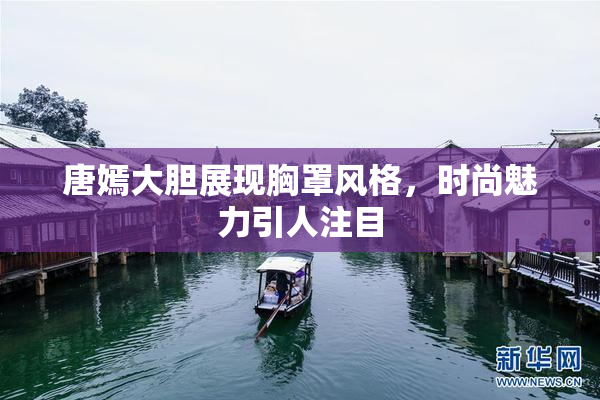 唐嫣大胆展现胸罩风格，时尚魅力引人注目