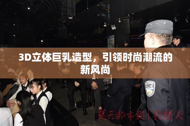 3D立体巨乳造型，引领时尚潮流的新风尚