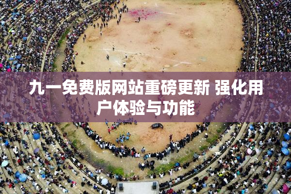 九一免费版网站重磅更新 强化用户体验与功能