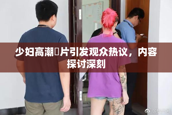 少妇高潮婬片引发观众热议，内容探讨深刻