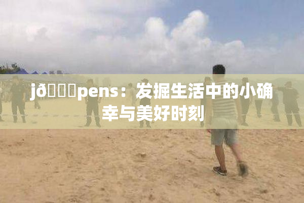 j🈚pens：发掘生活中的小确幸与美好时刻