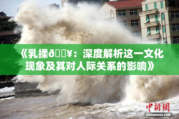 《乳揉🔥：深度解析这一文化现象及其对人际关系的影响》