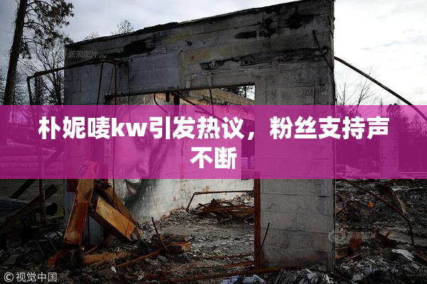 朴妮唛kw引发热议，粉丝支持声不断