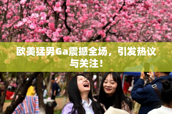欧美猛男Ga震撼全场，引发热议与关注！