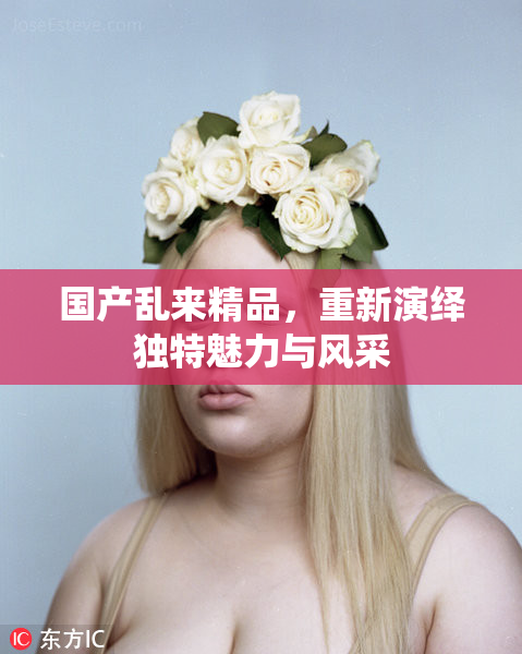 国产乱来精品，重新演绎独特魅力与风采