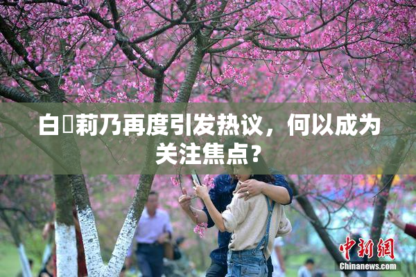 白咲莉乃再度引发热议，何以成为关注焦点？