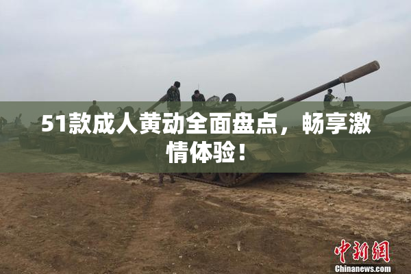 51款成人黄动全面盘点，畅享激情体验！