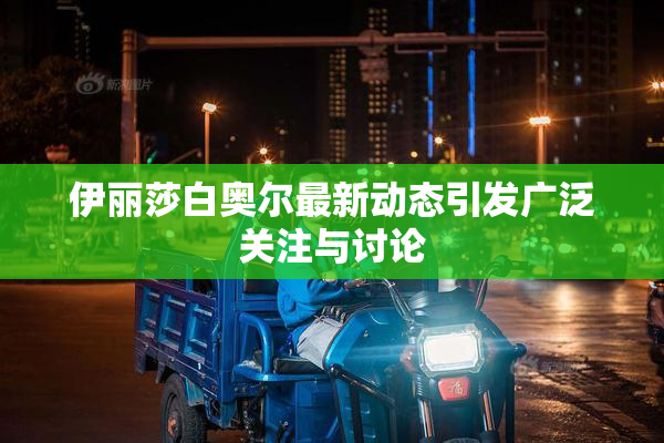 伊丽莎白奥尔最新动态引发广泛关注与讨论