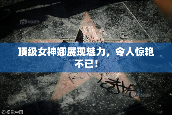 顶级女神娜展现魅力，令人惊艳不已！