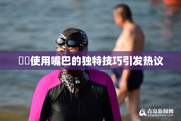 妺妺使用嘴巴的独特技巧引发热议