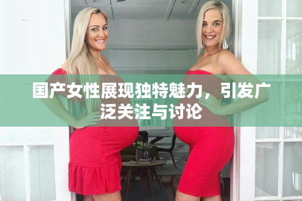 国产女性展现独特魅力，引发广泛关注与讨论