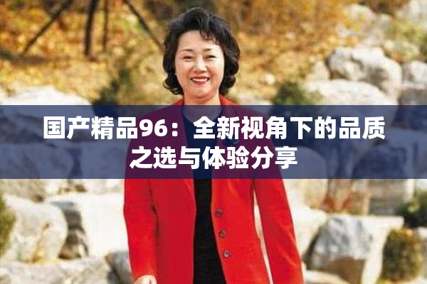 国产精品96：全新视角下的品质之选与体验分享