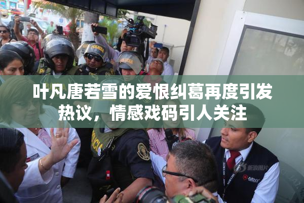 叶凡唐若雪的爱恨纠葛再度引发热议，情感戏码引人关注
