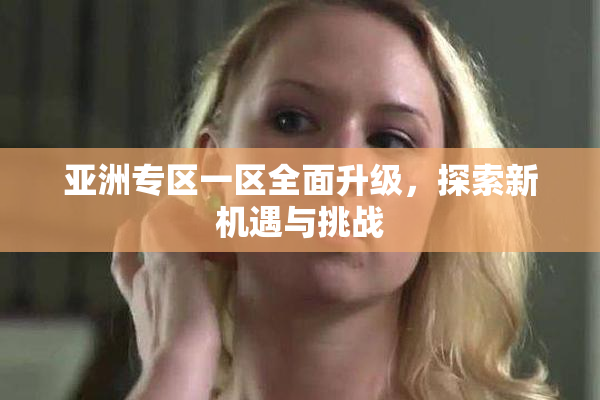亚洲专区一区全面升级，探索新机遇与挑战