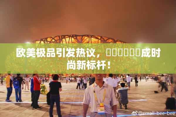 欧美极品引发热议，❌‌❌‌❌‌成时尚新标杆！