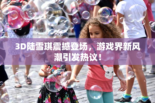 3D陆雪琪震撼登场，游戏界新风潮引发热议！