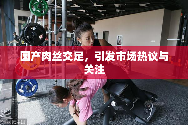 国产肉丝交足，引发市场热议与关注