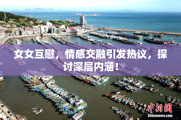 女女互慰，情感交融引发热议，探讨深层内涵！