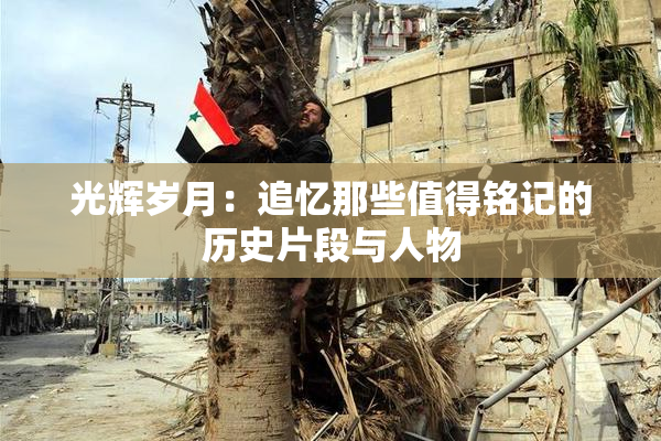 光辉岁月：追忆那些值得铭记的历史片段与人物