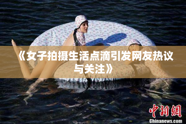 《女子拍摄生活点滴引发网友热议与关注》