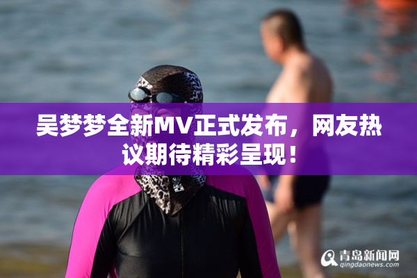 吴梦梦全新MV正式发布，网友热议期待精彩呈现！