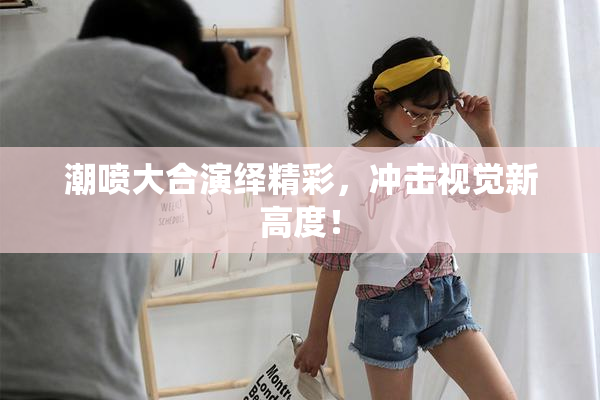 潮喷大合演绎精彩，冲击视觉新高度！