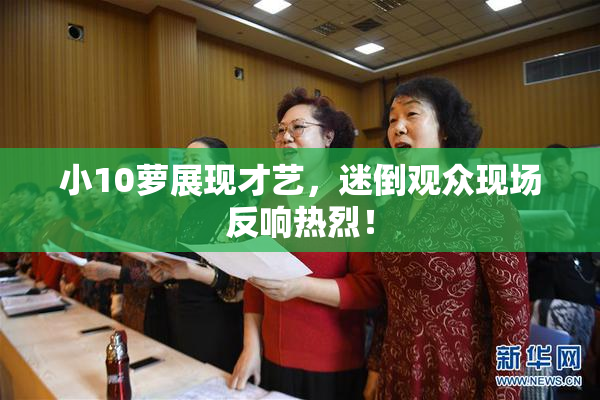 小10萝展现才艺，迷倒观众现场反响热烈！