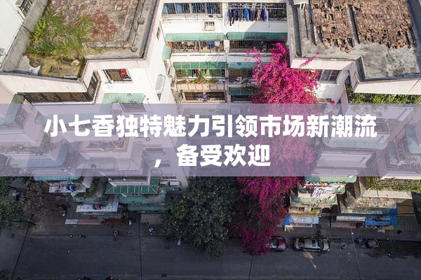小七香独特魅力引领市场新潮流，备受欢迎