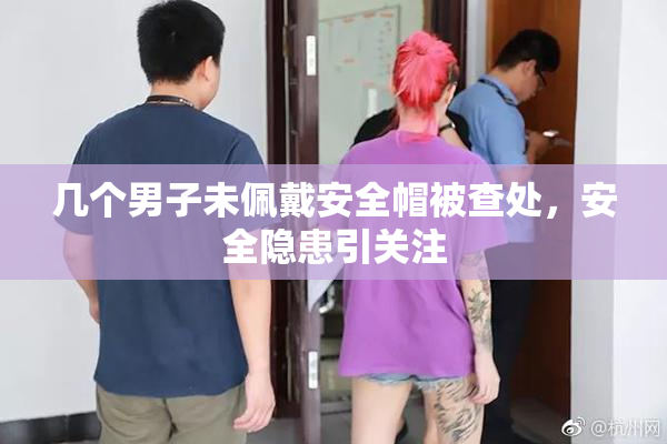 几个男子未佩戴安全帽被查处，安全隐患引关注