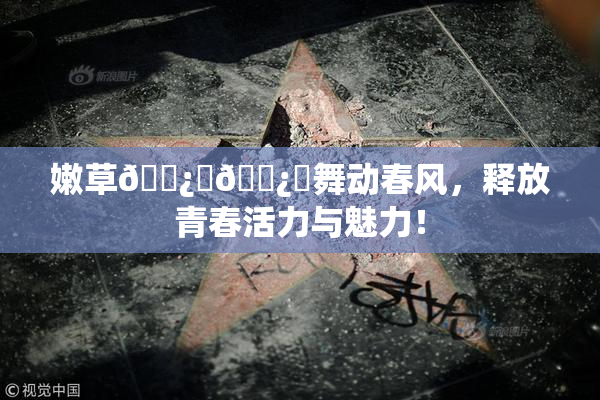 嫩草🌿‌🌿‌舞动春风，释放青春活力与魅力！