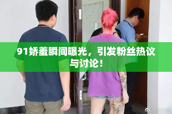91娇羞瞬间曝光，引发粉丝热议与讨论！