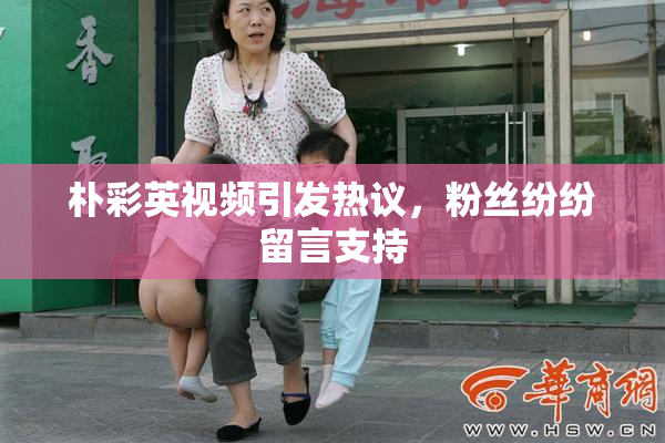 朴彩英视频引发热议，粉丝纷纷留言支持