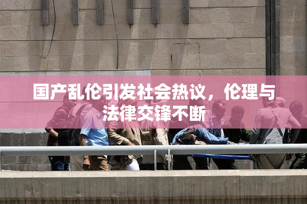 国产乱伦引发社会热议，伦理与法律交锋不断